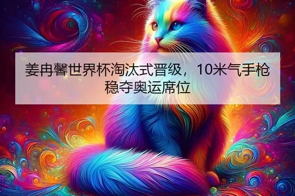 姜冉馨世界杯淘汰式晋级，10米气手枪稳夺奥运席位
